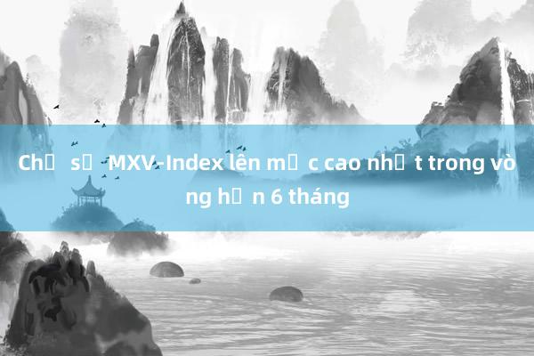 Chỉ số MXV-Index lên mức cao nhất trong vòng hơn 6 tháng