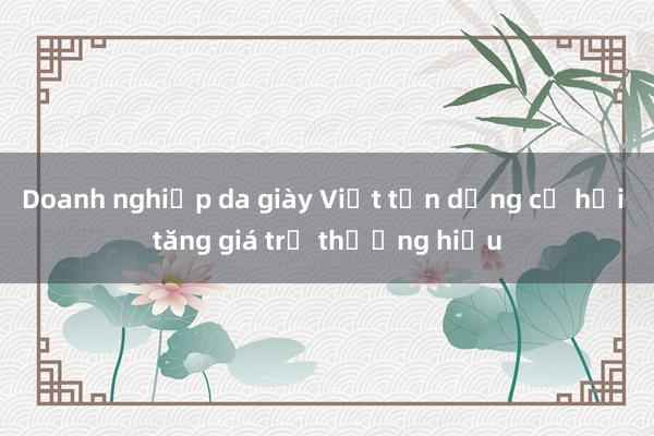 Doanh nghiệp da giày Việt tận dụng cơ hội tăng giá trị thương hiệu