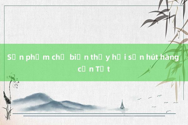 Sản phẩm chế biến thủy hải sản hút hàng cận Tết