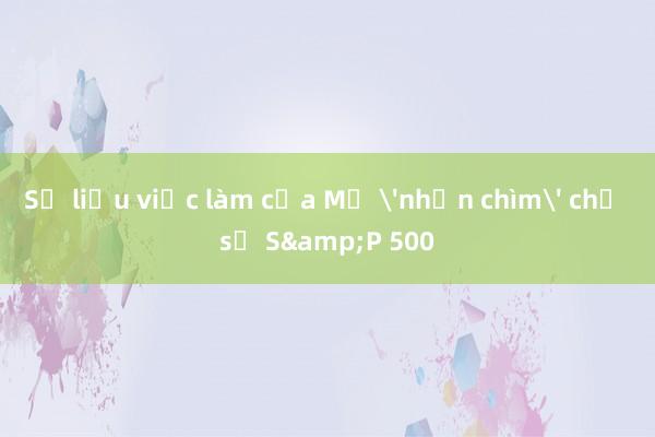 Số liệu việc làm của Mỹ 'nhấn chìm' chỉ số S&P 500