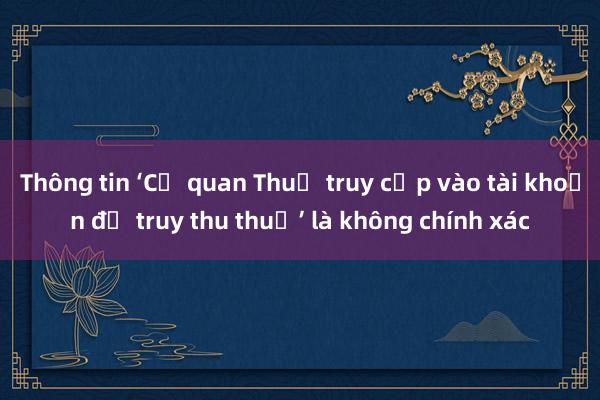 Thông tin ‘Cơ quan Thuế truy cập vào tài khoản để truy thu thuế’ là không chính xác