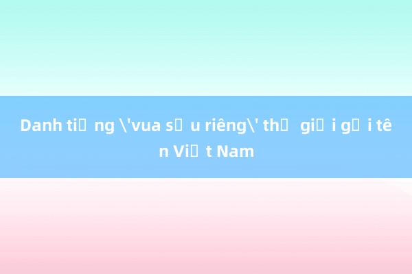 Danh tiếng 'vua sầu riêng' thế giới gọi tên Việt Nam