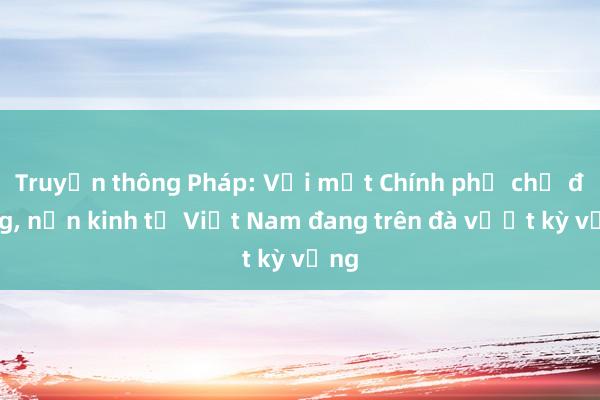 Truyền thông Pháp: Với một Chính phủ chủ động, nền kinh tế Việt Nam đang trên đà vượt kỳ vọng