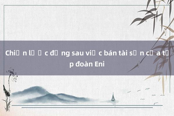 Chiến lược đằng sau việc bán tài sản của tập đoàn Eni