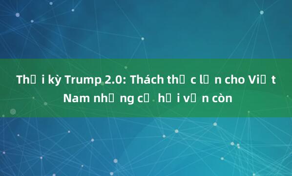 Thời kỳ Trump 2.0: Thách thức lớn cho Việt Nam nhưng cơ hội vẫn còn