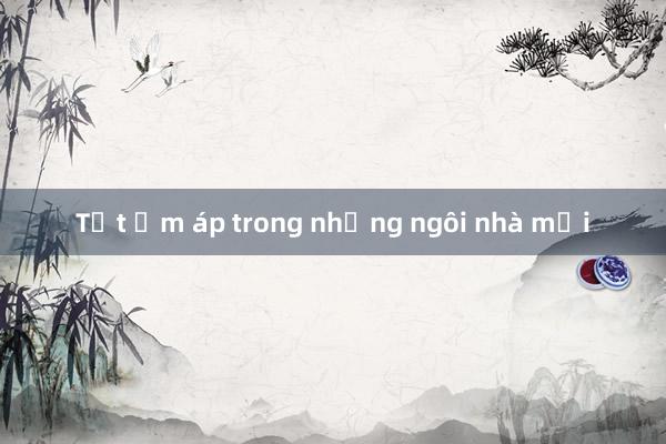 Tết ấm áp trong những ngôi nhà mới