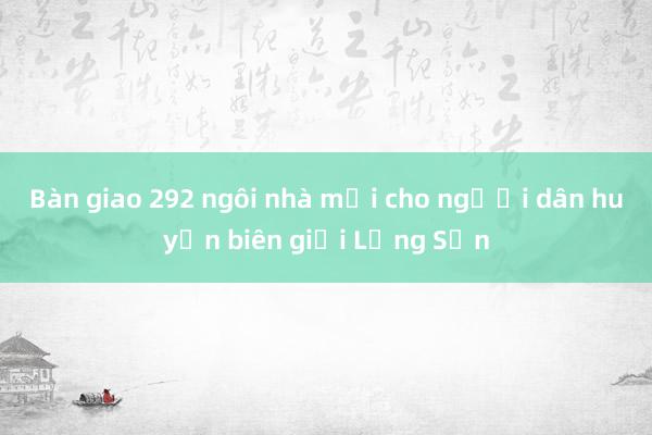 Bàn giao 292 ngôi nhà mới cho người dân huyện biên giới Lạng Sơn