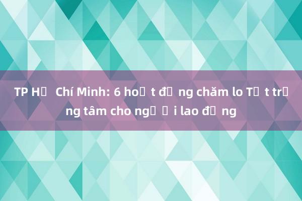 TP Hồ Chí Minh: 6 hoạt động chăm lo Tết trọng tâm cho người lao động