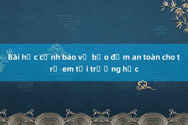 Bài học cảnh báo về bảo đảm an toàn cho trẻ em tại trường học