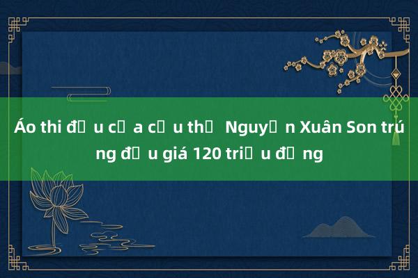 Áo thi đấu của cầu thủ Nguyễn Xuân Son trúng đấu giá 120 triệu đồng