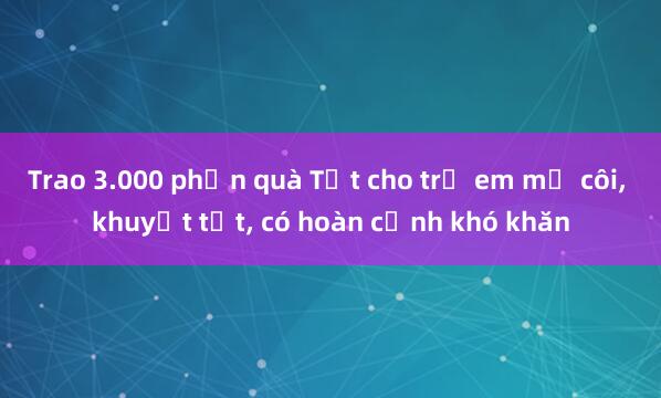 Trao 3.000 phần quà Tết cho trẻ em mồ côi, khuyết tật, có hoàn cảnh khó khăn