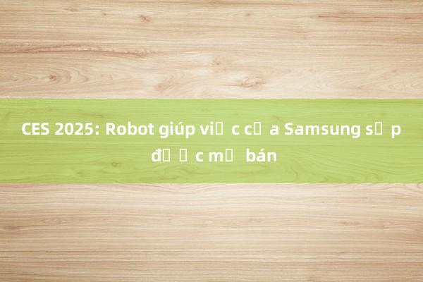 CES 2025: Robot giúp việc của Samsung sắp được mở bán