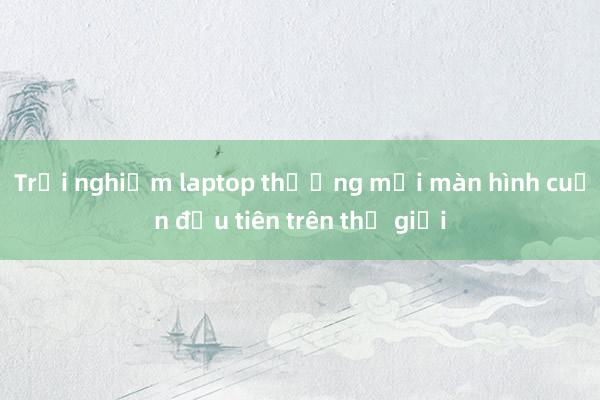 Trải nghiệm laptop thương mại màn hình cuộn đầu tiên trên thế giới