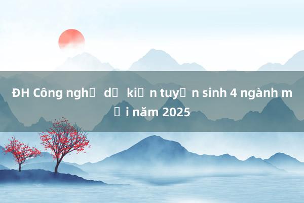 ĐH Công nghệ dự kiến tuyển sinh 4 ngành mới năm 2025