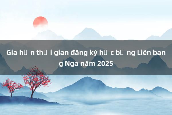 Gia hạn thời gian đăng ký học bổng Liên bang Nga năm 2025