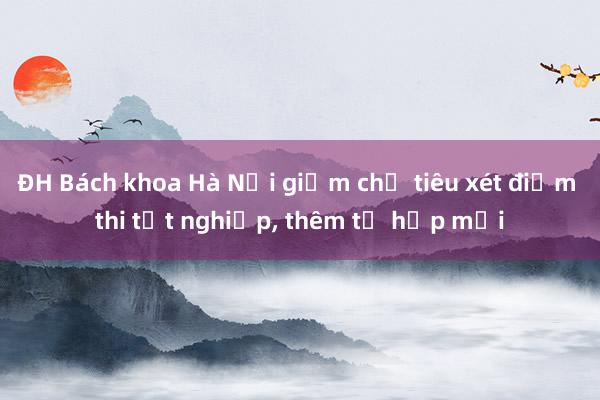 ĐH Bách khoa Hà Nội giảm chỉ tiêu xét điểm thi tốt nghiệp， thêm tổ hợp mới