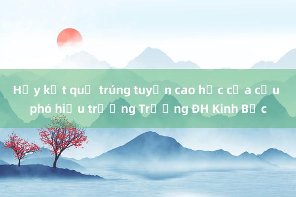 Hủy kết quả trúng tuyển cao học của cựu phó hiệu trưởng Trường ĐH Kinh Bắc