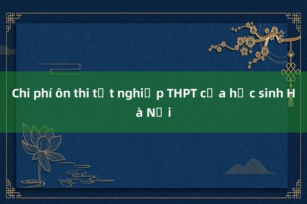 Chi phí ôn thi tốt nghiệp THPT của học sinh Hà Nội