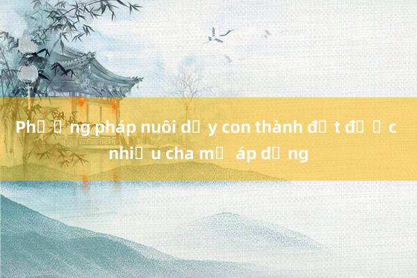 Phương pháp nuôi dạy con thành đạt được nhiều cha mẹ áp dụng