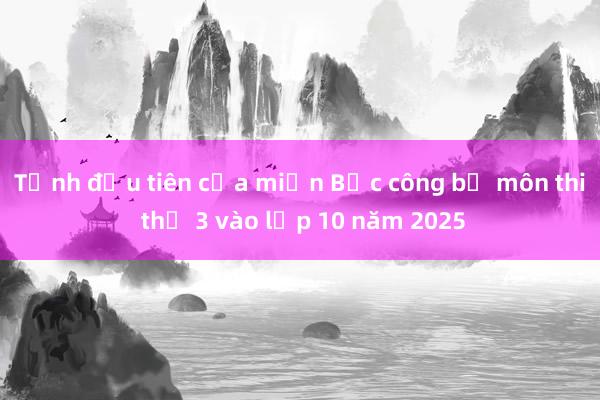 Tỉnh đầu tiên của miền Bắc công bố môn thi thứ 3 vào lớp 10 năm 2025