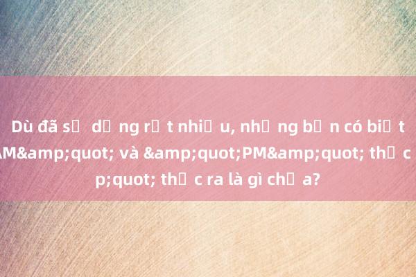 Dù đã sử dụng rất nhiều， nhưng bạn có biết &quot;AM&quot; và &quot;PM&quot; thực ra là gì chưa?