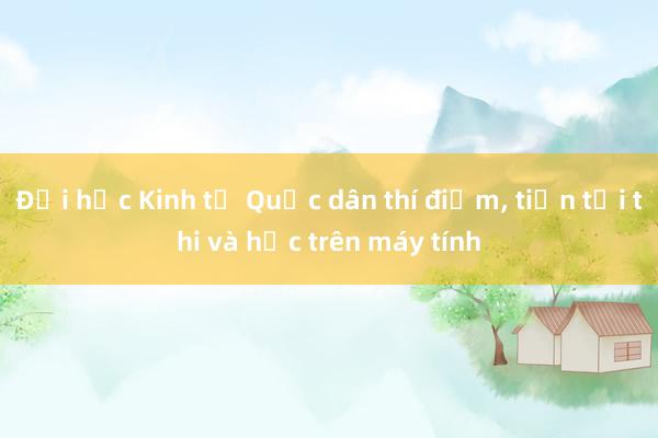 Đại học Kinh tế Quốc dân thí điểm， tiến tới thi và học trên máy tính