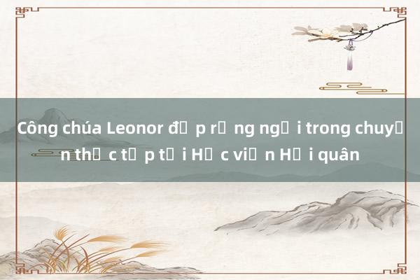 Công chúa Leonor đẹp rạng ngời trong chuyến thực tập tại Học viện Hải quân