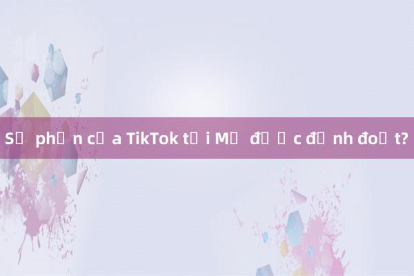 Số phận của TikTok tại Mỹ được định đoạt?