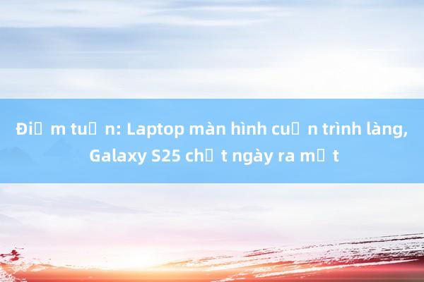 Điểm tuần: Laptop màn hình cuộn trình làng， Galaxy S25 chốt ngày ra mắt