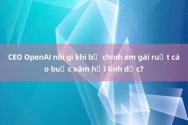 CEO OpenAI nói gì khi bị chính em gái ruột cáo buộc xâm hại tình dục?