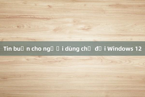 Tin buồn cho người dùng chờ đợi Windows 12