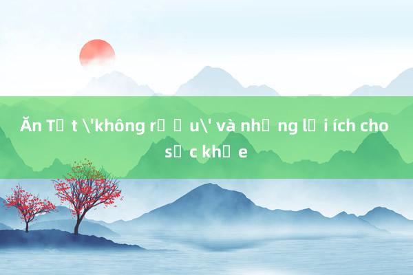 Ăn Tết 'không rượu' và những lợi ích cho sức khỏe