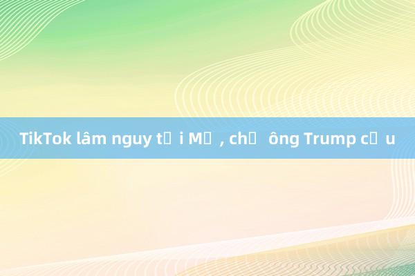 TikTok lâm nguy tại Mỹ， chờ ông Trump cứu