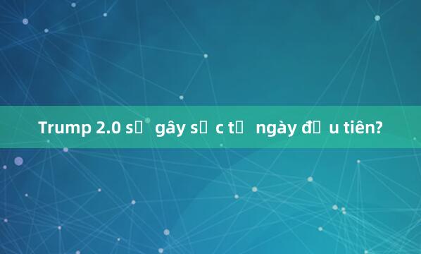 Trump 2.0 sẽ gây sốc từ ngày đầu tiên?