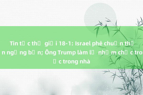 Tin tức thế giới 18-1: Israel phê chuẩn thỏa thuận ngừng bắn; Ông Trump làm lễ nhậm chức trong nhà